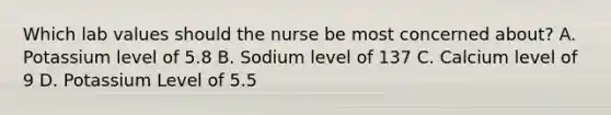 Which lab values should the nurse be most concerned about? A. Potassium level of 5.8 B. Sodium level of 137 C. Calcium level of 9 D. Potassium Level of 5.5