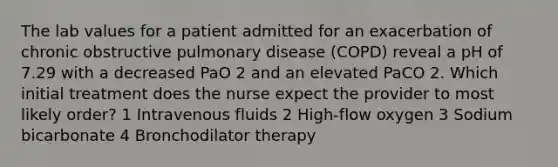 The lab values for a patient admitted for an exacerbation of chronic obstructive pulmonary disease (COPD) reveal a pH of 7.29 with a decreased PaO 2 and an elevated PaCO 2. Which initial treatment does the nurse expect the provider to most likely order? 1 Intravenous fluids 2 High-flow oxygen 3 Sodium bicarbonate 4 Bronchodilator therapy