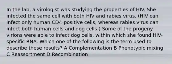 In the lab, a virologist was studying the properties of HIV. She infected the same cell with both HIV and rabies virus. (HIV can infect only human CD4-positive cells, whereas rabies virus can infect both human cells and dog cells.) Some of the progeny virions were able to infect dog cells, within which she found HIV-specific RNA. Which one of the following is the term used to describe these results? A Complementation B Phenotypic mixing C Reassortment D Recombination