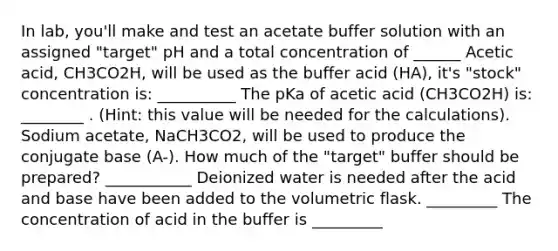 In lab, you'll make and test an acetate buffer solution with an assigned "target" pH and a total concentration of ______ Acetic acid, CH3CO2H, will be used as the buffer acid (HA), it's "stock" concentration is: __________ The pKa of acetic acid (CH3CO2H) is: ________ . (Hint: this value will be needed for the calculations). Sodium acetate, NaCH3CO2, will be used to produce the conjugate base (A-). How much of the "target" buffer should be prepared? ___________ Deionized water is needed after the acid and base have been added to the volumetric flask. _________ The concentration of acid in the buffer is _________