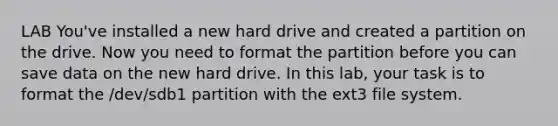 LAB You've installed a new hard drive and created a partition on the drive. Now you need to format the partition before you can save data on the new hard drive. In this lab, your task is to format the /dev/sdb1 partition with the ext3 file system.