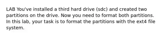 LAB You've installed a third hard drive (sdc) and created two partitions on the drive. Now you need to format both partitions. In this lab, your task is to format the partitions with the ext4 file system.