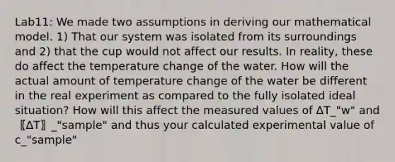 Lab11: We made two assumptions in deriving our mathematical model. 1) That our system was isolated from its surroundings and 2) that the cup would not affect our results. In reality, these do affect the temperature change of the water. How will the actual amount of temperature change of the water be different in the real experiment as compared to the fully isolated ideal situation? How will this affect the measured values of ∆T_"w" and 〖∆T〗_"sample" and thus your calculated experimental value of c_"sample"