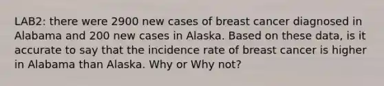 LAB2: there were 2900 new cases of breast cancer diagnosed in Alabama and 200 new cases in Alaska. Based on these data, is it accurate to say that the incidence rate of breast cancer is higher in Alabama than Alaska. Why or Why not?