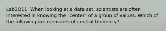 Lab2Q11: When looking at a data set, scientists are often interested in knowing the "center" of a group of values. Which of the following are measures of central tendency?