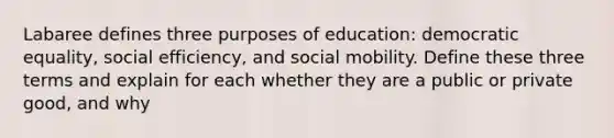 Labaree defines three purposes of education: democratic equality, social efficiency, and social mobility. Define these three terms and explain for each whether they are a public or private good, and why