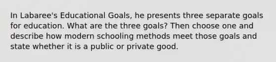 In Labaree's Educational Goals, he presents three separate goals for education. What are the three goals? Then choose one and describe how modern schooling methods meet those goals and state whether it is a public or private good.