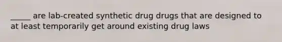 _____ are lab-created synthetic drug drugs that are designed to at least temporarily get around existing drug laws