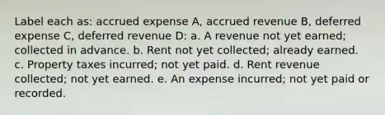 Label each as: accrued expense A, accrued revenue B, deferred expense C, deferred revenue D: a. A revenue not yet earned; collected in advance. b. Rent not yet collected; already earned. c. Property taxes incurred; not yet paid. d. Rent revenue collected; not yet earned. e. An expense incurred; not yet paid or recorded.