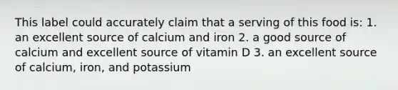 This label could accurately claim that a serving of this food is: 1. an excellent source of calcium and iron 2. a good source of calcium and excellent source of vitamin D 3. an excellent source of calcium, iron, and potassium