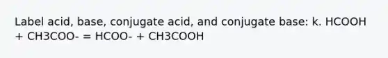 Label acid, base, conjugate acid, and conjugate base: k. HCOOH + CH3COO- = HCOO- + CH3COOH