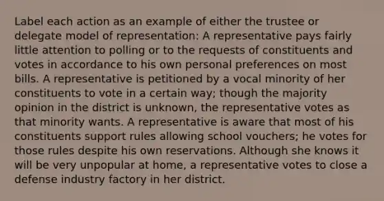 Label each action as an example of either the trustee or delegate model of representation: A representative pays fairly little attention to polling or to the requests of constituents and votes in accordance to his own personal preferences on most bills. A representative is petitioned by a vocal minority of her constituents to vote in a certain way; though the majority opinion in the district is unknown, the representative votes as that minority wants. A representative is aware that most of his constituents support rules allowing school vouchers; he votes for those rules despite his own reservations. Although she knows it will be very unpopular at home, a representative votes to close a defense industry factory in her district.