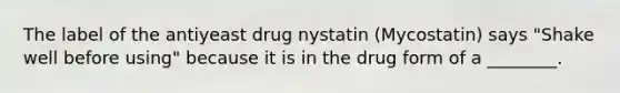 The label of the antiyeast drug nystatin (Mycostatin) says "Shake well before using" because it is in the drug form of a ________.