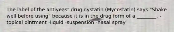 The label of the antiyeast drug nystatin (Mycostatin) says "Shake well before using" because it is in the drug form of a ________. -topical ointment -liquid -suspension -nasal spray