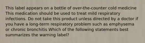 This label appears on a bottle of over-the-counter cold medicine This medication should be used to treat mild respiratory infections. Do not take this product unless directed by a doctor if you have a long-term respiratory problem such as emphysema or chronic bronchitis Which of the following statements best summarizes the warning label?