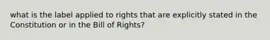 what is the label applied to rights that are explicitly stated in the Constitution or in the Bill of Rights?