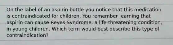 On the label of an aspirin bottle you notice that this medication is contraindicated for children. You remember learning that aspirin can cause Reyes Syndrome, a life-threatening condition, in young children. Which term would best describe this type of contraindication?