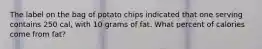 The label on the bag of potato chips indicated that one serving contains 250 cal, with 10 grams of fat. What percent of calories come from fat?