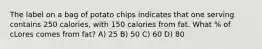 The label on a bag of potato chips indicates that one serving contains 250 calories, with 150 calories from fat. What % of cLores comes from fat? A) 25 B) 50 C) 60 D) 80