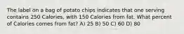 The label on a bag of potato chips indicates that one serving contains 250 Calories, with 150 Calories from fat. What percent of Calories comes from fat? A) 25 B) 50 C) 60 D) 80