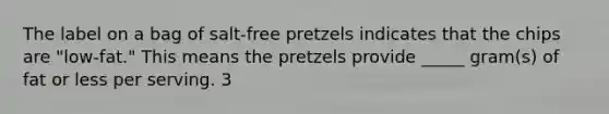 The label on a bag of salt-free pretzels indicates that the chips are "low-fat." This means the pretzels provide _____ gram(s) of fat or less per serving. 3