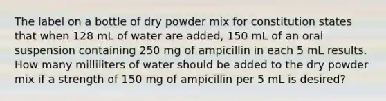 The label on a bottle of dry powder mix for constitution states that when 128 mL of water are added, 150 mL of an oral suspension containing 250 mg of ampicillin in each 5 mL results. How many milliliters of water should be added to the dry powder mix if a strength of 150 mg of ampicillin per 5 mL is desired?