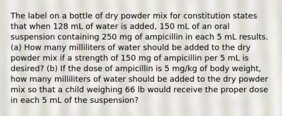 The label on a bottle of dry powder mix for constitution states that when 128 mL of water is added, 150 mL of an oral suspension containing 250 mg of ampicillin in each 5 mL results. (a) How many milliliters of water should be added to the dry powder mix if a strength of 150 mg of ampicillin per 5 mL is desired? (b) If the dose of ampicillin is 5 mg/kg of body weight, how many milliliters of water should be added to the dry powder mix so that a child weighing 66 lb would receive the proper dose in each 5 mL of the suspension?