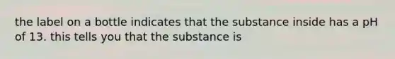 the label on a bottle indicates that the substance inside has a pH of 13. this tells you that the substance is