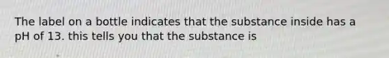 The label on a bottle indicates that the substance inside has a pH of 13. this tells you that the substance is