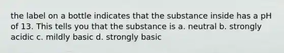 the label on a bottle indicates that the substance inside has a pH of 13. This tells you that the substance is a. neutral b. strongly acidic c. mildly basic d. strongly basic