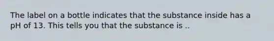 The label on a bottle indicates that the substance inside has a pH of 13. This tells you that the substance is ..