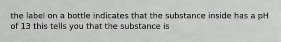 the label on a bottle indicates that the substance inside has a pH of 13 this tells you that the substance is