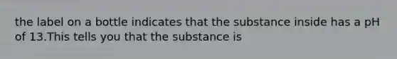 the label on a bottle indicates that the substance inside has a pH of 13.This tells you that the substance is