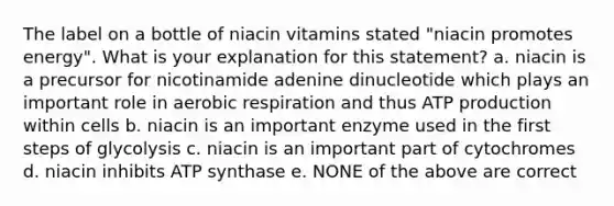 The label on a bottle of niacin vitamins stated "niacin promotes energy". What is your explanation for this statement? a. niacin is a precursor for nicotinamide adenine dinucleotide which plays an important role in aerobic respiration and thus ATP production within cells b. niacin is an important enzyme used in the first steps of glycolysis c. niacin is an important part of cytochromes d. niacin inhibits ATP synthase e. NONE of the above are correct