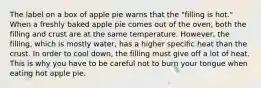 The label on a box of apple pie warns that the "filling is hot." When a freshly baked apple pie comes out of the oven, both the filling and crust are at the same temperature. However, the filling, which is mostly water, has a higher specific heat than the crust. In order to cool down, the filling must give off a lot of heat. This is why you have to be careful not to burn your tongue when eating hot apple pie.