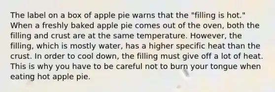 The label on a box of apple pie warns that the "filling is hot." When a freshly baked apple pie comes out of the oven, both the filling and crust are at the same temperature. However, the filling, which is mostly water, has a higher specific heat than the crust. In order to cool down, the filling must give off a lot of heat. This is why you have to be careful not to burn your tongue when eating hot apple pie.