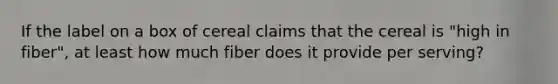 If the label on a box of cereal claims that the cereal is "high in fiber", at least how much fiber does it provide per serving?