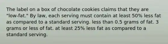 The label on a box of chocolate cookies claims that they are "low-fat." By law, each serving must contain at least 50% less fat as compared to a standard serving. less than 0.5 grams of fat. 3 grams or less of fat. at least 25% less fat as compared to a standard serving.