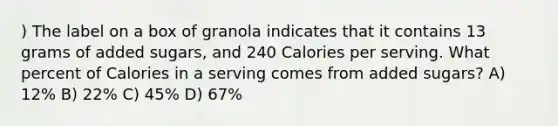 ) The label on a box of granola indicates that it contains 13 grams of added sugars, and 240 Calories per serving. What percent of Calories in a serving comes from added sugars? A) 12% B) 22% C) 45% D) 67%