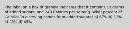 The label on a box of granola indicates that it contains 13 grams of added sugars, and 240 Calories per serving. What percent of Calories in a serving comes from added sugars? a) 67% b) 12% c) 22% d) 45%