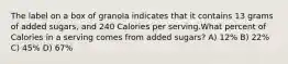 The label on a box of granola indicates that it contains 13 grams of added sugars, and 240 Calories per serving.What percent of Calories in a serving comes from added sugars? A) 12% B) 22% C) 45% D) 67%