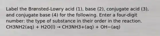 Label the Brønsted-Lowry acid (1), base (2), conjugate acid (3), and conjugate base (4) for the following. Enter a four-digit number: the type of substance in their order in the reaction. CH3NH2(aq) + H2O(l) → CH3NH3+(aq) + OH−(aq)