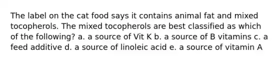 The label on the cat food says it contains animal fat and mixed tocopherols. The mixed tocopherols are best classified as which of the following? a. a source of Vit K b. a source of B vitamins c. a feed additive d. a source of linoleic acid e. a source of vitamin A