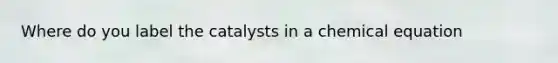 Where do you label the catalysts in a chemical equation