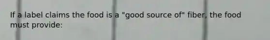 If a label claims the food is a "good source of" fiber, the food must provide: