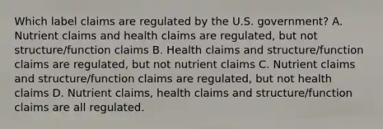 Which label claims are regulated by the U.S. government? A. Nutrient claims and health claims are regulated, but not structure/function claims B. Health claims and structure/function claims are regulated, but not nutrient claims C. Nutrient claims and structure/function claims are regulated, but not health claims D. Nutrient claims, health claims and structure/function claims are all regulated.