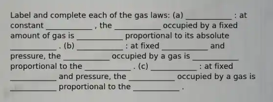 Label and complete each of the gas laws: (a) ____________ : at constant ____________ , the ____________ occupied by a fixed amount of gas is ____________ proportional to its absolute ____________ . (b) ____________ : at fixed ____________ and pressure, the ____________ occupied by a gas is ____________ proportional to the ____________ . (c) ____________ : at fixed ____________ and pressure, the ____________ occupied by a gas is ____________ proportional to the ____________ .