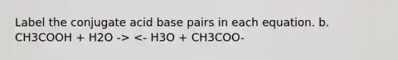 Label the conjugate acid base pairs in each equation. b. CH3COOH + H2O -> <- H3O + CH3COO-