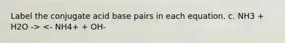 Label the conjugate acid base pairs in each equation. c. NH3 + H2O -> <- NH4+ + OH-