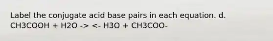 Label the conjugate acid base pairs in each equation. d. CH3COOH + H2O -> <- H3O + CH3COO-